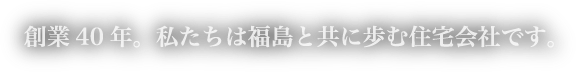 創業40年。私たちは福島と共に歩む住宅会社です。